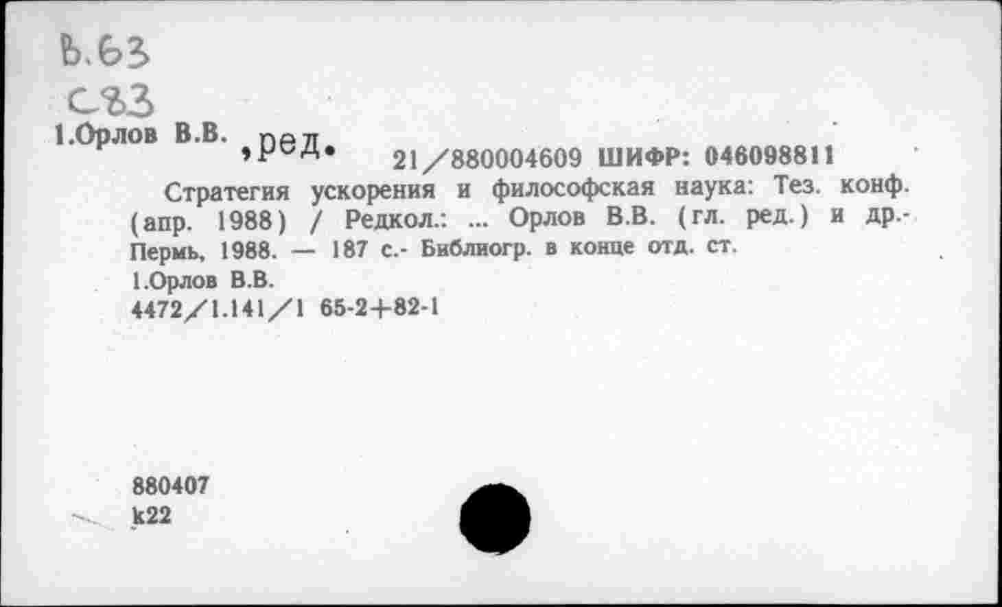 ﻿Ь.Ь5
сгз
1.ОрЛОВ В.В. Г)Р7Т
21/880004609 ШИФР: 046098811
Стратегия ускорения и философская наука: Тез. конф, (апр. 1988) / Редкол.: ... Орлов В.В. (гл. ред.) и др.-Пермь, 1988. — 187 с.- Библиогр. в конце отд. ст.
1.Орлов В.В.
4472/1.141/1 65-2+82-1
880407
И22